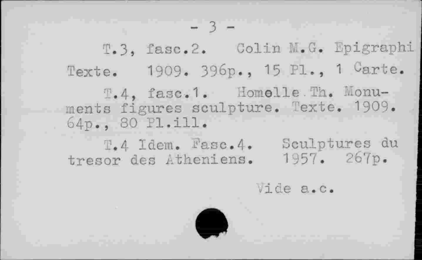 ﻿т.з,
Texte.
- З -
fase.2. Colin M.G. Epigraphi 1909. 396p., 15 PI., 1 Garte.
T.4, fasc.1. HomelleTh. Monuments figures sculpture. Texte. 1909. 64p., 80 Pl.ill.
T.4 Idem. Fase.4. Sculptures du trésor des Athéniens. 1957. 267p.
vide а.с.